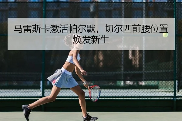 马雷斯卡激活帕尔默，切尔西前腰位置焕发新生
